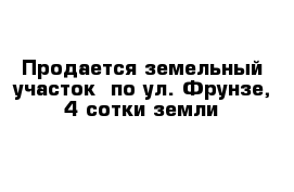 Продается земельный участок  по ул. Фрунзе, 4 сотки земли